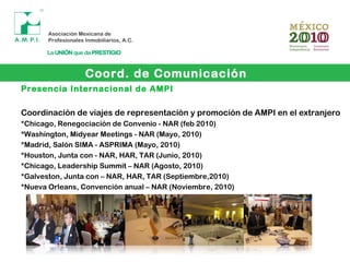 Presencia Internacional de AMPI
Coordinación de viajes de representación y promoción de AMPI en el extranjero
*Chicago, Renegociación de Convenio - NAR (feb 2010)
*Washington, Midyear Meetings - NAR (Mayo, 2010)
*Madrid, Salón SIMA - ASPRIMA (Mayo, 2010)
*Houston, Junta con - NAR, HAR, TAR (Junio, 2010)
*Chicago, Leadership Summit – NAR (Agosto, 2010)
*Galveston, Junta con – NAR, HAR, TAR (Septiembre,2010)
*Nueva Orleans, Convención anual – NAR (Noviembre, 2010)
Coord. de Comunicación
 