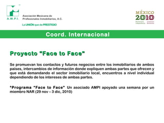 Coord. Internacional
Proyecto “Face to Face”Proyecto “Face to Face”
Se promuevan los contactos y futuros negocios entre los inmobiliarios de ambos
países, intercambios de información donde expliquen ambas partes que ofrecen y
que está demandando el sector inmobiliario local, encuentros a nivel individual
dependiendo de los intereses de ambas partes.
*Programa “Face to Face” Un asociado AMPI apoyado una semana por un
miembro NAR (29 nov – 3 dic, 2010)
 