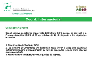 Coord. Internacional
Convocatoria ICIPSConvocatoria ICIPS
Con el objetivo de retomar el proyecto del Instituto CIPS México, se convocó a la
Primera Asamblea ICIPS el 29 de octubre de 2010, llegando a los siguientes
acuerdos:
1.1. Reactivación del Instituto CIPS.Reactivación del Instituto CIPS.
2.2. Se nombró un presidente de transición hasta llevar a cabo una asambleaSe nombró un presidente de transición hasta llevar a cabo una asamblea
extraordinaria para la incorporación de nuevos asociados y elegir entre ellos unextraordinaria para la incorporación de nuevos asociados y elegir entre ellos un
nuevo presidente.nuevo presidente.
3.3. Promoción del Instituto y de los requisitos de ingreso.Promoción del Instituto y de los requisitos de ingreso.
 