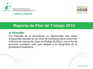 Reporte de Plan de Trabajo 2010
c) Filosofía:c) Filosofía:
La Filosofía de la Asociación es: Desarrollar una visión
compartida basada en un nivel de confianza para uniformar
criterios de operación, bajo un Código de Ética, con el fin de
prevenir cualquier acto que ataque a la integridad de la
profesión inmobiliaria.
www.ampi.org
 