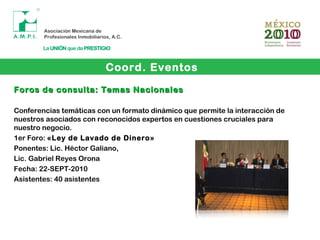 Coord. Eventos
Foros de consulta: Temas NacionalesForos de consulta: Temas Nacionales
Conferencias temáticas con un formato dinámico que permite la interacción de
nuestros asociados con reconocidos expertos en cuestiones cruciales para
nuestro negocio.
1er Foro: «Ley de Lavado de Dinero»
Ponentes: Lic. Héctor Galiano,
Lic. Gabriel Reyes Orona
Fecha: 22-SEPT-2010
Asistentes: 40 asistentes
 