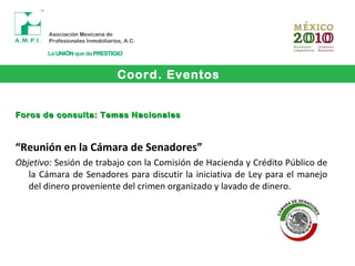 Coord. Eventos
Foros de consulta: Temas NacionalesForos de consulta: Temas Nacionales
“Reunión en la Cámara de Senadores”
Objetivo: Sesión de trabajo con la Comisión de Hacienda y Crédito Público de
la Cámara de Senadores para discutir la iniciativa de Ley para el manejo
del dinero proveniente del crimen organizado y lavado de dinero.
 