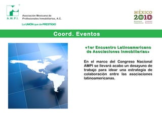 Coord. Eventos
«1er Encuentro Latinoamericano«1er Encuentro Latinoamericano
de Asociaciones Inmobiliarias»de Asociaciones Inmobiliarias»
En el marco del Congreso Nacional
AMPI se llevará acabo un desayuno de
trabajo para idear una estrategia de
colaboración entre las asociaciones
latinoamericanas.
 