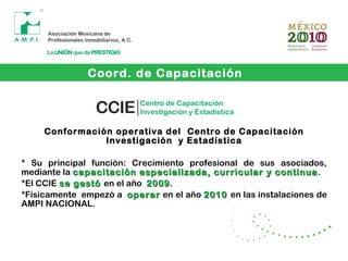 Conformación operativa del Centro de Capacitación
Investigación y Estadística
* Su principal función: Crecimiento profesional de sus asociados,
mediante la capacitación especializada, curricular y continuacapacitación especializada, curricular y continua.
*El CCIE se gestóse gestó en el año 20092009.
*Físicamente empezó a operaroperar en el año 20102010 en las instalaciones de
AMPI NACIONAL.
Coord. de Capacitación
 