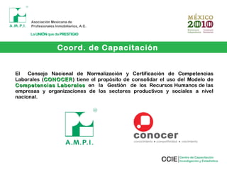 Coord. de Capacitación
El Consejo Nacional de Normalización y Certificación de Competencias
Laborales (CONOCERCONOCER) tiene el propósito de consolidar el uso del Modelo de
Competencias LaboralesCompetencias Laborales en la Gestión de los Recursos Humanos de las
empresas y organizaciones de los sectores productivos y sociales a nivel
nacional.
 