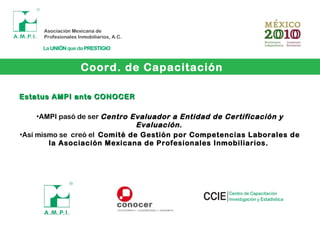 Coord. de Capacitación
Estatus AMPI ante CONOCEREstatus AMPI ante CONOCER
•AMPI pasó de ser Centro Evaluador a Entidad de Certificación yCentro Evaluador a Entidad de Certificación y
Evaluación.Evaluación.
•Así mismo se creó el Comité de Gestión por Competencias Laborales de
la Asociación Mexicana de Profesionales Inmobiliarios.
 