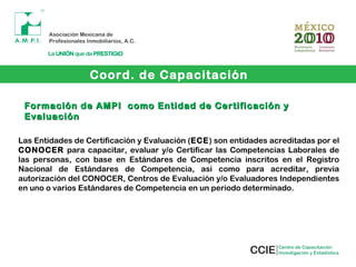 Coord. de Capacitación
Formación de AMPI como Entidad de Certificación yFormación de AMPI como Entidad de Certificación y
EvaluaciónEvaluación
Las Entidades de Certificación y Evaluación (ECE) son entidades acreditadas por el
CONOCER para capacitar, evaluar y/o Certificar las Competencias Laborales de
las personas, con base en Estándares de Competencia inscritos en el Registro
Nacional de Estándares de Competencia, así como para acreditar, previa
autorización del CONOCER, Centros de Evaluación y/o Evaluadores Independientes
en uno o varios Estándares de Competencia en un periodo determinado.
 