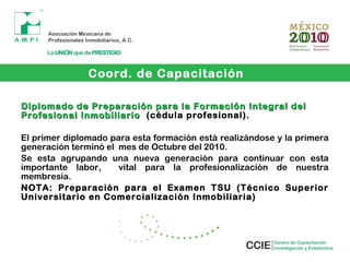 Diplomado de Preparación para la Formación Integral delDiplomado de Preparación para la Formación Integral del
Profesional InmobiliarioProfesional Inmobiliario (cédula profesional).
El primer diplomado para esta formación está realizándose y la primera
generación terminó el mes de Octubre del 2010.
Se esta agrupando una nueva generación para continuar con esta
importante labor, vital para la profesionalización de nuestra
membresía.
NOTA: Preparación para el Examen TSU (Técnico Superior
Universitario en Comercialización Inmobiliaria)
Coord. de Capacitación
 