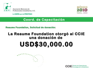 Reaume Foundation, Solicitud de donación:Reaume Foundation, Solicitud de donación:
La Reaume Foundation otorgó al CCIELa Reaume Foundation otorgó al CCIE
una donación deuna donación de
USD$30,000.00USD$30,000.00
Coord. de Capacitación
 