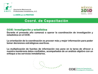 CCIE: Investigación y estadísticaCCIE: Investigación y estadística
Durante el presente año comenzó a operar la coordinación de investigación y
estadística en el CCIE.
La orientación de la coordinación es proveer más y mejor información para poder
tomar decisiones estratégicas asertivas.
La multiplicación de fuentes de información nos pone en la tarea de ofrecer a
nuestra membresía datos confiables, acompañados de un análisis objetivo con un
enfoque a los servicios inmobiliarios.
Coord. de Capacitación
 