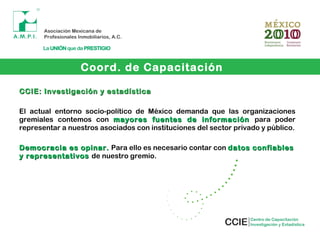 CCIE: Investigación y estadísticaCCIE: Investigación y estadística
El actual entorno socio-político de México demanda que las organizaciones
gremiales contemos con mayores fuentes de informaciónmayores fuentes de información para poder
representar a nuestros asociados con instituciones del sector privado y público.
Democracia es opinar.Democracia es opinar. Para ello es necesario contar con datos confiablesdatos confiables
y representativosy representativos de nuestro gremio.
Coord. de Capacitación
 