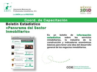 Boletín Estadístico
«Panorama del Sector«Panorama del Sector
Inmobiliario»Inmobiliario»
Es un boletín de informacióninformación
estadísticaestadística sobre los servicios
inmobiliarios, la industria de la
construcción y indicadores económicos
básicos para tener una idea del desarrollo
general de los negocios inmobiliarios.
Coord. de Capacitación
 