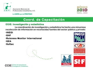 Coord. de Capacitación
CCIE: Investigación y estadísticaCCIE: Investigación y estadística
La coordinación de investigación y estadística ha hecho una minuciosa
recolección de información en reconocidas fuentes del sector público y privado:
•INEGIINEGI
•SHFSHF
•Buisness Monitor InternationalBuisness Monitor International
•GEAGEA
•SoftecSoftec
 