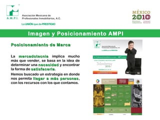 Imagen y Posicionamiento AMPI
Posicionamiento de MarcaPosicionamiento de Marca
La mercadotecniamercadotecnia implica mucho
más que vender, se basa en la idea de
determinar una necesidadnecesidad y encontrar
la forma de satisfacerlasatisfacerla.
Hemos buscado un estrategia en donde
nos permita llegar a más personasllegar a más personas,
con los recursos con los que contamos.
 