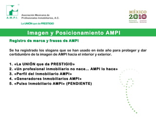 Imagen y Posicionamiento AMPI
Registro de marca y frases de AMPIRegistro de marca y frases de AMPI
Se ha registrado los slogans que se han usado en éste año para proteger y dar
certidumbre de la imagen de AMPI hacia el interior y exterior.
1. «La UNIÓN que da PRESTIGIO»1. «La UNIÓN que da PRESTIGIO»
2. «Un profesional inmobiliario no nace… AMPI lo hace»2. «Un profesional inmobiliario no nace… AMPI lo hace»
3. «Perfil del Inmobiliario AMPI»3. «Perfil del Inmobiliario AMPI»
4. «Generadores Inmobiliarios AMPI»4. «Generadores Inmobiliarios AMPI»
5. «Pulso Inmobiliario AMPI» (PENDIENTE)5. «Pulso Inmobiliario AMPI» (PENDIENTE)
 