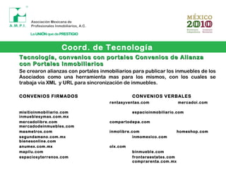 Coord. de Tecnología
Tecnología, convenios con portales Convenios de AlianzaTecnología, convenios con portales Convenios de Alianza
con Portales Inmobiliarioscon Portales Inmobiliarios
Se crearon alianzas con portales inmobiliarios para publicar los inmuebles de los
Asociados como una herramienta mas para los mismos, con los cuales se
trabaja vía XML y URL para sincronización de inmuebles.
CONVENIOS FIRMADOS CONVENIOS VERBALES
rentasyventas.com mercadoi.com
misitioinmobiliario.com espacioinmobiliario.com
inmueblesymas.com.mx
mercadolibre.com compartodepa.com
mercadodeinmuebles.com
masmetros.com inmolibre.com homeshop.com
segundamano.com.mx inmomexico.com
bienesonline.com
anumex.com.mx olx.com
mapilu.com binmueble.com
espaciosyterrenos.com fronteraestates.com
comprarenta.com.mx
 
