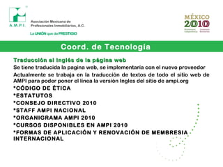 Traducción al Inglés de la página webTraducción al Inglés de la página web
Se tiene traducida la pagina web, se implementaría con el nuevo proveedor
Actualmente se trabaja en la traducción de textos de todo el sitio web de
AMPI para poder poner el línea la versión Ingles del sitio de ampi.org
*CÓDIGO DE ÉTICA
*ESTATUTOS
*CONSEJO DIRECTIVO 2010
*STAFF AMPI NACIONAL
*ORGANIGRAMA AMPI 2010
*CURSOS DISPONIBLES EN AMPI 2010
*FORMAS DE APLICACIÓN Y RENOVACIÓN DE MEMBRESIA
INTERNACIONAL
Coord. de Tecnología
 
