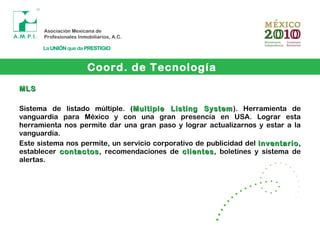 Coord. de Tecnología
MLSMLS
Sistema de listado múltiple. (Multiple Listing SystemMultiple Listing System). Herramienta de
vanguardia para México y con una gran presencia en USA. Lograr esta
herramienta nos permite dar una gran paso y lograr actualizarnos y estar a la
vanguardia.
Este sistema nos permite, un servicio corporativo de publicidad del inventarioinventario,
establecer contactoscontactos, recomendaciones de clientesclientes, boletines y sistema de
alertas.
 
