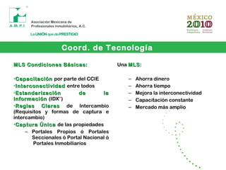 Coord. de Tecnología
MLS Condiciones Básicas:MLS Condiciones Básicas:
•CapacitaciónCapacitación por parte del CCIE
•InterconectividadInterconectividad entre todos
•Estandarización de laEstandarización de la
informacióninformación (IDX***
)
•ReglasReglas ClarasClaras de Intercambio
(Requisitos y formas de captura e
intercambio)
•Captura ÚnicaCaptura Única de las propiedades
– Portales Propios ó Portales
Seccionales ó Portal Nacional ó
Portales Inmobiliarios
Una MLSMLS:
– Ahorra dinero
– Ahorra tiempo
– Mejora la interconectividad
– Capacitación constante
– Mercado más amplio
 