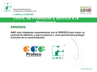 Coord. de Promoción y Servicio a la
Membresia
www.ampi.org
PROFECOPROFECO
AMPI esta trabajando conjuntamente con la PROFECO para hacer un
contrato de adhesión, y que se autorice a nivel nacional para proteger
la función de un comercializador.
 