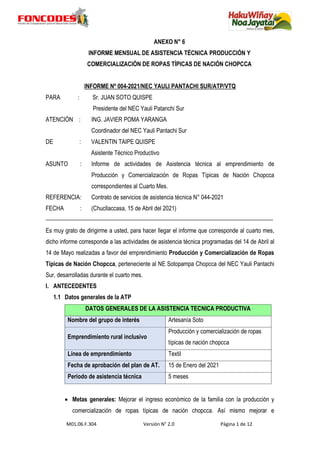 M01.06.F.304 Versión N° 2.0 Página 1 de 12
ANEXO N° 6
INFORME MENSUAL DE ASISTENCIA TÉCNICA PRODUCCIÓN Y
COMERCIALIZACIÓN DE ROPAS TÍPICAS DE NACIÓN CHOPCCA
INFORME Nº 004-2021/NEC YAULI PANTACHI SUR/ATP/VTQ
PARA : Sr. JUAN SOTO QUISPE
Presidente del NEC Yauli Patanchi Sur
ATENCIÓN : ING. JAVIER POMA YARANGA
Coordinador del NEC Yauli Pantachi Sur
DE : VALENTIN TAIPE QUISPE
Asistente Técnico Productivo
ASUNTO : Informe de actividades de Asistencia técnica al emprendimiento de
Producción y Comercialización de Ropas Típicas de Nación Chopcca
correspondientes al Cuarto Mes.
REFERENCIA: Contrato de servicios de asistencia técnica N° 044-2021
FECHA : (Chucllaccasa, 15 de Abril del 2021)
Es muy grato de dirigirme a usted, para hacer llegar el informe que corresponde al cuarto mes,
dicho informe corresponde a las actividades de asistencia técnica programadas del 14 de Abril al
14 de Mayo realizadas a favor del emprendimiento Producción y Comercialización de Ropas
Típicas de Nación Chopcca, perteneciente al NE Sotopampa Chopcca del NEC Yauli Pantachi
Sur, desarrolladas durante el cuarto mes.
I. ANTECEDENTES
1.1 Datos generales de la ATP
DATOS GENERALES DE LA ASISTENCIA TECNICA PRODUCTIVA
Nombre del grupo de interés Artesanía Soto
Emprendimiento rural inclusivo
Producción y comercialización de ropas
típicas de nación chopcca
Línea de emprendimiento Textil
Fecha de aprobación del plan de AT. 15 de Enero del 2021
Periodo de asistencia técnica 5 meses
 Metas generales: Mejorar el ingreso económico de la familia con la producción y
comercialización de ropas típicas de nación chopcca. Así mismo mejorar e
 