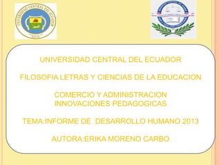 UNIVERSIDAD CENTRAL DEL ECUADOR
FILOSOFIA LETRAS Y CIENCIAS DE LA EDUCACION
COMERCIO Y ADMINISTRACION
INNOVACIONES PEDAGOGICAS
TEMA:INFORME DE DESARROLLO HUMANO 2013
AUTORA:ERIKA MORENO CARBO
 