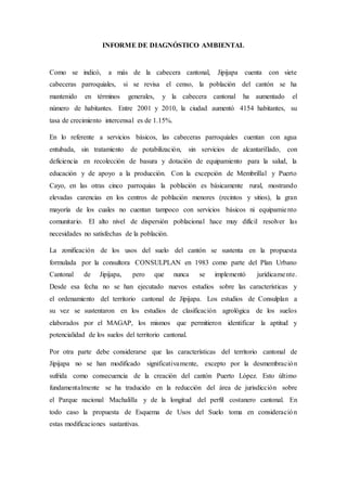 INFORME DE DIAGNÓSTICO AMBIENTAL
Como se indicó, a más de la cabecera cantonal, Jipijapa cuenta con siete
cabeceras parroquiales, si se revisa el censo, la población del cantón se ha
mantenido en términos generales, y la cabecera cantonal ha aumentado el
número de habitantes. Entre 2001 y 2010, la ciudad aumentó 4154 habitantes, su
tasa de crecimiento intercensal es de 1.15%.
En lo referente a servicios básicos, las cabeceras parroquiales cuentan con agua
entubada, sin tratamiento de potabilización, sin servicios de alcantarillado, con
deficiencia en recolección de basura y dotación de equipamiento para la salud, la
educación y de apoyo a la producción. Con la excepción de Membrillal y Puerto
Cayo, en las otras cinco parroquias la población es básicamente rural, mostrando
elevadas carencias en los centros de población menores (recintos y sitios), la gran
mayoría de los cuales no cuentan tampoco con servicios básicos ni equipamiento
comunitario. El alto nivel de dispersión poblacional hace muy difícil resolver las
necesidades no satisfechas de la población.
La zonificación de los usos del suelo del cantón se sustenta en la propuesta
formulada por la consultora CONSULPLAN en 1983 como parte del Plan Urbano
Cantonal de Jipijapa, pero que nunca se implementó jurídicamente.
Desde esa fecha no se han ejecutado nuevos estudios sobre las características y
el ordenamiento del territorio cantonal de Jipijapa. Los estudios de Consulplan a
su vez se sustentaron en los estudios de clasificación agrológica de los suelos
elaborados por el MAGAP, los mismos que permitieron identificar la aptitud y
potencialidad de los suelos del territorio cantonal.
Por otra parte debe considerarse que las características del territorio cantonal de
Jipijapa no se han modificado significativamente, excepto por la desmembración
sufrida como consecuencia de la creación del cantón Puerto López. Esto último
fundamentalmente se ha traducido en la reducción del área de jurisdicción sobre
el Parque nacional Machalilla y de la longitud del perfil costanero cantonal. En
todo caso la propuesta de Esquema de Usos del Suelo toma en consideración
estas modificaciones sustantivas.
 