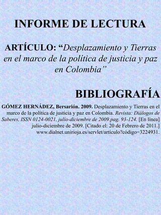 INFORME DE LECTURA  ARTÍCULO: “Desplazamiento y Tierras en el marco de la política de justicia y paz en Colombia” BIBLIOGRAFÍA  GÓMEZ HERNÁDEZ, Bersarión. 2009. Desplazamiento y Tierras en el marco de la política de justicia y paz en Colombia. Revista: Diálogos de Saberes, ISSN 0124-0021, julio-diciembre de 2009.pag. 93-124. [En línea] julio-diciembre de 2009. [Citado el: 20 de Febrero de 2011.] www.dialnet.unirioja.es/servlet/artículo?código=3224931. 