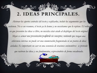 2. IDEAS PRINCIPALES.
    Abstraer los aportes centrales del texto y explicarlos, incluir los argumentos que los
sostienen. No es un resumen, el texto ya lo leemos y no necesitamos que lo repitan. El orden
 en que presenten las ideas es libre, no necesita estar atado al despliegue del texto original.
    Mejor es armar una presentación propia de los conceptos, cuidando que tengan una
   coherencia interna: no puede ser una enumeración fragmentada ni un punteo de ideas
  aisladas. Es importante no caer en una secuencia de oraciones unimembres: se pretende

      que rastreen las ideas y sus fundamentos, expresándolos de forma encadenada.
 