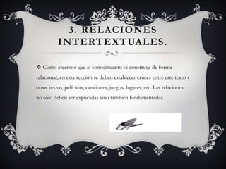 3. RELACIONES
          INTERTEXTUALES .

 Como creemos que el conocimiento se construye de forma
relacional, en esta sección se deben establecer cruces entre este texto y
otros textos, películas, canciones, juegos, lugares, etc. Las relaciones
no sólo deben ser explicadas sino también fundamentadas.
 