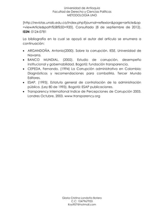 Universidad de Antioquia
                   Facultad de Derecho y Ciencias Políticas
                            METODOLOGÍA UNO

[http://revistas.unab.edu.co/index.php?journal=reflexion&page=article&op
=viewArticle&path%5B%5D=920]. Consultado (8 de septiembre de 2012).
ISSN: 0124-0781

La bibliografía en la cual se apoyó el autor del artículo se enumera a
continuación:

   ARGANDOÑA, Antonio(2000). Sobre la corrupción. IESE. Universidad de
    Navarra.
   BANCO MUNDIAL. (2002). Estudio de corrupción, desempeño
    institucional y gobernabilidad. Bogotá: fundación transparencia.
   CEPEDA, Fernando. (1994) La Corrupción administrativa en Colombia:
    Diagnósticos y recomendaciones para combatirla. Tercer Mundo
    Editores.
   ESAP. (1993). Estatuto general de contratación de la administración
    pública. (Ley 80 de 1993). Bogotá: ESAP publicaciones.
   Transparency International Indice de Percepciones de Corrupción 2003.
    Londres Octubre, 2003. www.transparency.org




                         Gloria Cristina Londoño Botero
                                 C.C: 1047967935
                              Krys907@hotmail.com
 