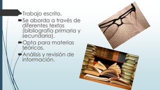 Trabajo escrito.
Se aborda a través de
diferentes textos
(bibliografía primaria y
secundaria).
Opta para materias
teóricas.
Análisis y revisión de
información.
