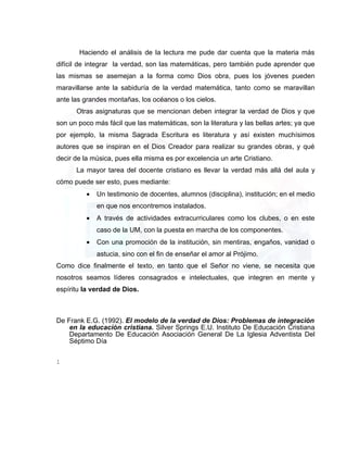 Haciendo el análisis de la lectura me pude dar cuenta que la materia más
difícil de integrar la verdad, son las matemáticas, pero también pude aprender que
las mismas se asemejan a la forma como Dios obra, pues los jóvenes pueden
maravillarse ante la sabiduría de la verdad matemática, tanto como se maravillan
ante las grandes montañas, los océanos o los cielos.
      Otras asignaturas que se mencionan deben integrar la verdad de Dios y que
son un poco más fácil que las matemáticas, son la literatura y las bellas artes; ya que
por ejemplo, la misma Sagrada Escritura es literatura y así existen muchísimos
autores que se inspiran en el Dios Creador para realizar su grandes obras, y qué
decir de la música, pues ella misma es por excelencia un arte Cristiano.
      La mayor tarea del docente cristiano es llevar la verdad más allá del aula y
cómo puede ser esto, pues mediante:
          •   Un testimonio de docentes, alumnos (disciplina), institución; en el medio
              en que nos encontremos instalados.
          •   A través de actividades extracurriculares como los clubes, o en este
              caso de la UM, con la puesta en marcha de los componentes.
          •   Con una promoción de la institución, sin mentiras, engaños, vanidad o
              astucia, sino con el fin de enseñar el amor al Prójimo.
Como dice finalmente el texto, en tanto que el Señor no viene, se necesita que
nosotros seamos líderes consagrados e intelectuales, que integren en mente y
espíritu la verdad de Dios.



De Frank E.G. (1992). El modelo de la verdad de Dios: Problemas de integración
    en la educación cristiana. Silver Springs E.U. Instituto De Educación Cristiana
    Departamento De Educación Asociación General De La Iglesia Adventista Del
    Séptimo Día


1
 