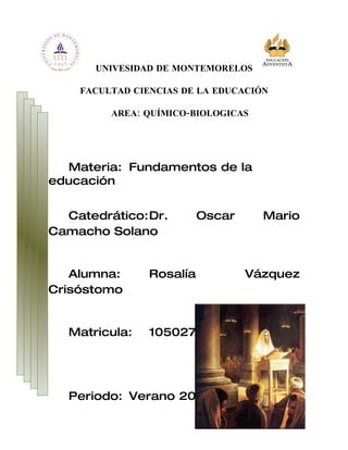 UNIVESIDAD DE MONTEMORELOS

    FACULTAD CIENCIAS DE LA EDUCACIÓN

         AREA: QUÍMICO-BIOLOGICAS




  Materia: Fundamentos de la
educación


  Catedrático:Dr.         Oscar     Mario
Camacho Solano


   Alumna:      Rosalía           Vázquez
Crisóstomo


  Matricula:    1050274




  Periodo: Verano 2010
 