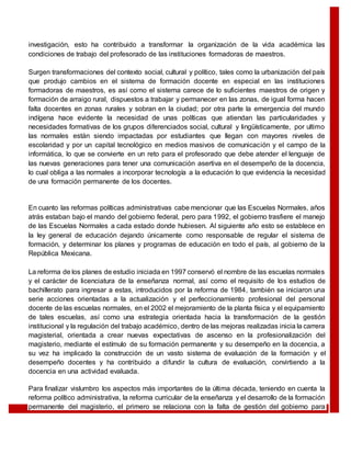 investigación, esto ha contribuido a transformar la organización de la vida académica las
condiciones de trabajo del profesorado de las instituciones formadoras de maestros.
Surgen transformaciones del contexto social, cultural y político, tales como la urbanización del país
que produjo cambios en el sistema de formación docente en especial en las instituciones
formadoras de maestros, es así como el sistema carece de lo suficientes maestros de origen y
formación de arraigo rural, dispuestos a trabajar y permanecer en las zonas, de igual forma hacen
falta docentes en zonas rurales y sobran en la ciudad; por otra parte la emergencia del mundo
indígena hace evidente la necesidad de unas políticas que atiendan las particularidades y
necesidades formativas de los grupos diferenciados social, cultural y lingüísticamente, por ultimo
las normales están siendo impactadas por estudiantes que llegan con mayores niveles de
escolaridad y por un capital tecnológico en medios masivos de comunicación y el campo de la
informática, lo que se convierte en un reto para el profesorado que debe atender el lenguaje de
las nuevas generaciones para tener una comunicación asertiva en el desempeño de la docencia,
lo cual obliga a las normales a incorporar tecnología a la educación lo que evidencia la necesidad
de una formación permanente de los docentes.
En cuanto las reformas políticas administrativas cabe mencionar que las Escuelas Normales, años
atrás estaban bajo el mando del gobierno federal, pero para 1992, el gobierno trasfiere el manejo
de las Escuelas Normales a cada estado donde hubiesen. Al siguiente año esto se establece en
la ley general de educación dejando únicamente como responsable de regular el sistema de
formación, y determinar los planes y programas de educación en todo el país, al gobierno de la
República Mexicana.
La reforma de los planes de estudio iniciada en 1997 conservó el nombre de las escuelas normales
y el carácter de licenciatura de la enseñanza normal, así como el requisito de los estudios de
bachillerato para ingresar a estas, introducidos por la reforma de 1984, también se iniciaron una
serie acciones orientadas a la actualización y el perfeccionamiento profesional del personal
docente de las escuelas normales, en el 2002 el mejoramiento de la planta física y el equipamiento
de tales escuelas, así como una estrategia orientada hacia la transformación de la gestión
institucional y la regulación del trabajo académico, dentro de las mejoras realizadas inicia la carrera
magisterial, orientada a crear nuevas expectativas de ascenso en la profesionalización del
magisterio, mediante el estímulo de su formación permanente y su desempeño en la docencia, a
su vez ha implicado la construcción de un vasto sistema de evaluación de la formación y el
desempeño docentes y ha contribuido a difundir la cultura de evaluación, convirtiendo a la
docencia en una actividad evaluada.
Para finalizar vislumbro los aspectos más importantes de la última década, teniendo en cuenta la
reforma político administrativa, la reforma curricular de la enseñanza y el desarrollo de la formación
permanente del magisterio, el primero se relaciona con la falta de gestión del gobierno para
 