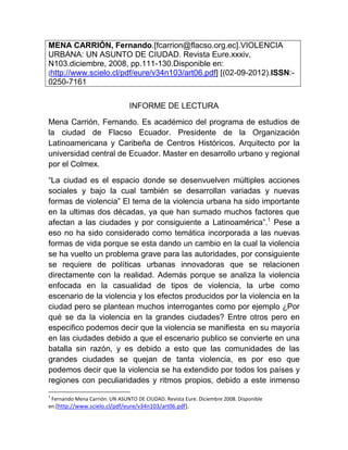 MENA CARRIÓN, Fernando.[fcarrion@flacso.org.ec].VIOLENCIA
URBANA: UN ASUNTO DE CIUDAD. Revista Eure.xxxiv,
N103.diciembre, 2008, pp.111-130.Disponible en:
[http://www.scielo.cl/pdf/eure/v34n103/art06.pdf] [(02-09-2012).ISSN:-
0250-7161

                                INFORME DE LECTURA

Mena Carrión, Fernando. Es académico del programa de estudios de
la ciudad de Flacso Ecuador. Presidente de la Organización
Latinoamericana y Caribeña de Centros Históricos. Arquitecto por la
universidad central de Ecuador. Master en desarrollo urbano y regional
por el Colmex.

“La ciudad es el espacio donde se desenvuelven múltiples acciones
sociales y bajo la cual también se desarrollan variadas y nuevas
formas de violencia” El tema de la violencia urbana ha sido importante
en la ultimas dos décadas, ya que han sumado muchos factores que
afectan a las ciudades y por consiguiente a Latinoamérica”.1 Pese a
eso no ha sido considerado como temática incorporada a las nuevas
formas de vida porque se esta dando un cambio en la cual la violencia
se ha vuelto un problema grave para las autoridades, por consiguiente
se requiere de políticas urbanas innovadoras que se relacionen
directamente con la realidad. Además porque se analiza la violencia
enfocada en la casualidad de tipos de violencia, la urbe como
escenario de la violencia y los efectos producidos por la violencia en la
ciudad pero se plantean muchos interrogantes como por ejemplo ¿Por
qué se da la violencia en la grandes ciudades? Entre otros pero en
especifico podemos decir que la violencia se manifiesta en su mayoría
en las ciudades debido a que el escenario publico se convierte en una
batalla sin razón, y es debido a esto que las comunidades de las
grandes ciudades se quejan de tanta violencia, es por eso que
podemos decir que la violencia se ha extendido por todos los países y
regiones con peculiaridades y ritmos propios, debido a este inmenso
1
 Fernando Mena Carrión. UN ASUNTO DE CIUDAD. Revista Eure. Diciembre 2008. Disponible
en:[http://www.scielo.cl/pdf/eure/v34n103/art06.pdf].
 