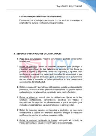 20
Legislación Empresarial
c.- Sanciones para el caso de incumplimiento:
En caso de que el trabajador no cumpla con los servicios prometidos, el
empleador no cumpla con los servicios prometidos.
2. DEBERES U OBLIGACIONES DEL EMPLEADOR:
 Pago de la remuneración: Pagar la remuneración pactada en las fechas
establecidas.
 Deber de previsión: tomar las medidas necesarias para proteger la
integridad psicofísica de los trabajadores cumpliendo las leyes de
jornada e higiene y seguridad (deber de seguridad) y aquellas otras
tendientes a conservar los bienes patrimoniales de su personal, o sea
reintegrarle los gastos efectuados para la empresa en el cumplimiento
de sus tareas y resarcirle los daños producidos en sus bienes como
consecuencia de tal actividad.
 Deber de ocupación: permitir que el trabajador cumpla con la prestación
prometida, o sea su trabajo personal asegurándole ocupación efectiva
en la categoría para la cual fue contratado, salvo motivo fundado.
 Deber de diligencia: cumplir con las obligaciones fijadas en la ley,
estatutos profesionales, convenciones colectivas de trabajo, y
disposiciones de seguridad social conducentes a que el trabajador goce
de los beneficios laborales y previsionales que le correspondan.
 Deber de depositar aportes previsionales y sindicales: ya sea como
contribuyente o agente de retención debiendo entregar al trabajador
certificado de aportes, si mediara causa razonable.
 Deber de entregar certificado de trabajo: extinguido el contrato de
trabajo por cualquier causa debe entregarse dicho certificado.
 