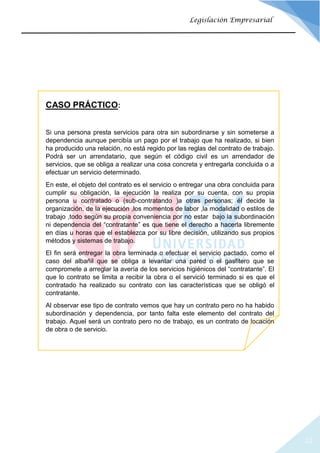 22
Legislación Empresarial
CASO PRÁCTICO:
Si una persona presta servicios para otra sin subordinarse y sin someterse a
dependencia aunque percibía un pago por el trabajo que ha realizado, si bien
ha producido una relación, no está regido por las reglas del contrato de trabajo.
Podrá ser un arrendatario, que según el código civil es un arrendador de
servicios, que se obliga a realizar una cosa concreta y entregarla concluida o a
efectuar un servicio determinado.
En este, el objeto del contrato es el servicio o entregar una obra concluida para
cumplir su obligación, la ejecución la realiza por su cuenta, con su propia
persona u contratado o (sub-contratando )a otras personas; él decide la
organización, de la ejecución ,los momentos de labor ,la modalidad o estilos de
trabajo ,todo según su propia conveniencia por no estar bajo la subordinación
ni dependencia del “contratante” es que tiene el derecho a hacerla libremente
en días u horas que el establezca por su libre decisión, utilizando sus propios
métodos y sistemas de trabajo.
El fin será entregar la obra terminada o efectuar el servicio pactado, como el
caso del albañil que se obliga a levantar una pared o el gasfitero que se
compromete a arreglar la avería de los servicios higiénicos del “contratante”. El
que lo contrato se limita a recibir la obra o el servició terminado si es que el
contratado ha realizado su contrato con las características que se obligó el
contratante.
Al observar ese tipo de contrato vemos que hay un contrato pero no ha habido
subordinación y dependencia, por tanto falta este elemento del contrato del
trabajo. Aquel será un contrato pero no de trabajo, es un contrato de locación
de obra o de servicio.
 