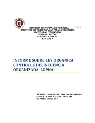 REPUBLICA BOLIVARIANA DE VENEZUELA
MINISTERIO DEL PODER POPULAR PARA LA EDUCACION
UNIVERSIDAD FERMIN TORO
CARRERA DERECHO
LEY PENAL ESPECIAL
SAIA 2015 A
INFORME SOBRE LEY ORGANICA
CONTRA LA DELINCUENCIA
ORGANIZADA, LOPNA
NOMBRE: CLAUDIA CAROLINA GODOY ARTIGAS
CEDULA DE IDENTIDAD No.: 10.914.648
OCTUBRE, 05 DEL 2015
 