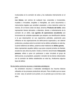 involucradas en la comisión de estos y los realizados internamente en el
país.
Los bienes, son activos de cualquier tipo, corporales o incorporales,
muebles o inmuebles, tangibles o intangibles, así como documentos o
instrumentos legales que acrediten propiedad u otros derechos sobre los
mismos. En el mismo orden de ideas, tenemos Producto del delito, estos
representan bienes derivados u obtenidos, directa o indirectamente de la
comisión de un delito. Los agentes de operaciones encubiertas son
funcionarios de unidades especiales que adoptan una identificación distinta
a la que desempeñan en sus organismos policiales, justamente para
infiltrarse en las organizaciones de delincuencia organizada y así obtener
evidencias y pruebas sobre la comisión de los delitos señalados en esta ley.
Cuando hablamos de delitos, podemos estar hablando de delitos graves,
éstos representan aquellos delitos cuya pena corporal privativa de libertad,
excede los seis años de prisión. Existe un término denominado Interpuesta
persona, refiere a quien sin pertenecer o estar vinculado al grupo de
delincuencia, es propietario, poseedor o tenedor de los bienes relacionados
con la comisión de delitos establecidos en esta ley. Analicemos algunos
tipos de delitos:
De los daños contra los recursos o materiales estratégicos:
Se consideran recursos o materiales estratégicos los insumos básicos
utilizados en los procesos productivos del país. Para el delito que se cause
en este caso, la sanción es la prisión, en un período que va de tres a seis
años.
 