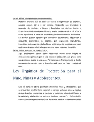 De los delitos contra el orden socio-económico:
Podemos enunciar que en este caso existe la legitimación de capitales,
aparece cuando por si o por persona interpuesta, sea propietario o
poseedor de capitales o bienes o beneficios que deriven directa o
indirectamente de actividades ilícitas y tendrá prisión de 08 a 12 años y
multa equivalente al valor del incremento patrimonial obtenido ilícitamente.
Los hechos pueden aplicarse por conversión, ocultamiento, adquisición o
resguardo. Legitimación de capitales por negligencia, imprudencia,
impericia e inobservancia, si el delito de legitimación de capitales ocurre por
cualquiera de estos efectos la pena será de uno a tres años de prisión.
De los delitos en contra del orden público:
Aquí encontramos delitos como Asociación donde quien integra la
delincuencia organizada por el solo hecho de asociación a un grupo, tiene
una prisión de cuatro a seis años. Por razones de financiamiento al Existe
un agravante en este caso y dependerá del como se haya cometido el
delito.
Ley Orgánica de Protección para el
Niño, Niñas y Adolescentes.
Esta ley tiene por objeto garantizar a los niños, niñas y adolescentes, que
se encuentren en el territorio nacional, el ejercicio y disfrute pleno y efectivo
de sus derechos y garantías, a través de la protección integral del Estado a
la sociedad y a la familia que se brinda desde su concepción. Define al niño
o niña como toda persona menor de doce años de edad. En el mismo orden
 