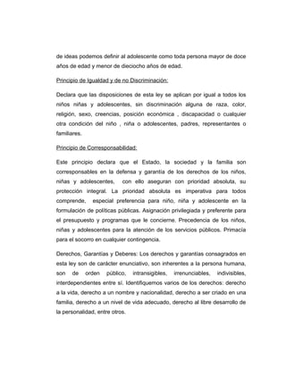 de ideas podemos definir al adolescente como toda persona mayor de doce
años de edad y menor de dieciocho años de edad.
Principio de Igualdad y de no Discriminación:
Declara que las disposiciones de esta ley se aplican por igual a todos los
niños niñas y adolescentes, sin discriminación alguna de raza, color,
religión, sexo, creencias, posición económica , discapacidad o cualquier
otra condición del niño , niña o adolescentes, padres, representantes o
familiares.
Principio de Corresponsabilidad:
Este principio declara que el Estado, la sociedad y la familia son
corresponsables en la defensa y garantía de los derechos de los niños,
niñas y adolescentes, con ello aseguran con prioridad absoluta, su
protección integral. La prioridad absoluta es imperativa para todos
comprende, especial preferencia para niño, niña y adolescente en la
formulación de políticas públicas. Asignación privilegiada y preferente para
el presupuesto y programas que le concierne. Precedencia de los niños,
niñas y adolescentes para la atención de los servicios públicos. Primacía
para el socorro en cualquier contingencia.
Derechos, Garantías y Deberes: Los derechos y garantías consagrados en
esta ley son de carácter enunciativo, son inherentes a la persona humana,
son de orden público, intransigibles, irrenunciables, indivisibles,
interdependientes entre sí. Identifiquemos varios de los derechos: derecho
a la vida, derecho a un nombre y nacionalidad, derecho a ser criado en una
familia, derecho a un nivel de vida adecuado, derecho al libre desarrollo de
la personalidad, entre otros.
 