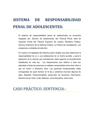 SISTEMA DE RESPONSABILIDAD
PENAL DE ADOLESCENTES:
El sistema de responsabilidad penal de adolescentes se encuentra
integrado por: Sección de Adolescentes del Tribunal Penal, Sala de
Casación Penal del Tribunal Supremo de Justicia. Ministerio Público.
Servicio Autónomo de la Defensa Pública. La Policía de Investigación. Los
programas y entidades de atención.
En cuanto a la legalidad del sistema puedo resaltar que para determinar la
responsabilidad de un o una adolescente de un hecho punible, y para la
aplicación de la sanción que corresponda, debe seguirse el procedimiento
establecido en esta ley. Las disposiciones que refieren a esto son
aplicadas a todas las personas en edades comprendidas entre doce años o
que es menor a dieciocho años. Las garantías fundamentales están
consagradas de igual manera en la ley y podemos enunciar algunas de
ellas, Dignidad, Proporcionalidad, presunción de Inocencia, Información,
Derecho de ser oído u oída, Defensa, Juicio Educativo, entre otros.
CASO PRÁCTICO. SENTENCIA.-
 