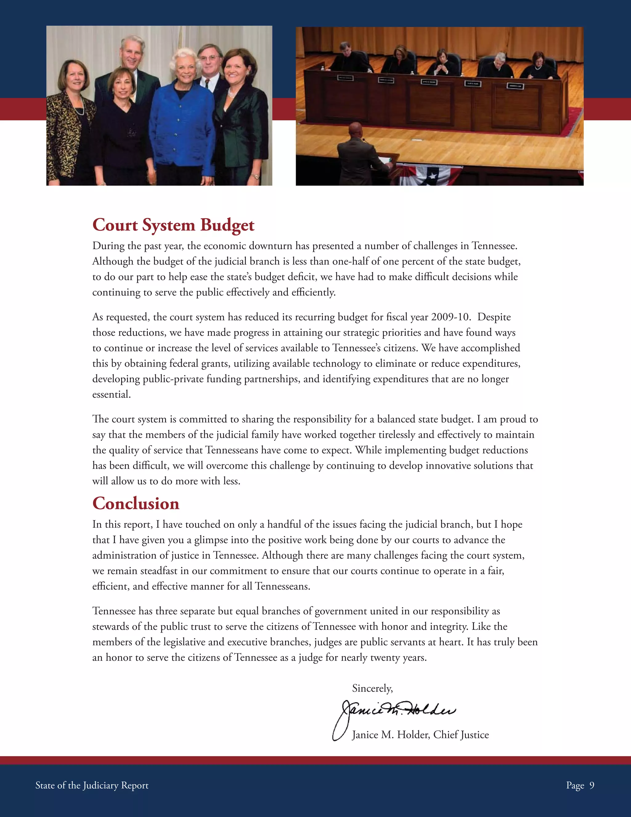 Court System Budget
              During the past year, the economic downturn has presented a number of challenges in Tennessee.
              Although the budget of the judicial branch is less than one-half of one percent of the state budget,
              to do our part to help ease the state’s budget deficit, we have had to make difficult decisions while
              continuing to serve the public effectively and efficiently.

              As requested, the court system has reduced its recurring budget for fiscal year 2009-10. Despite
              those reductions, we have made progress in attaining our strategic priorities and have found ways
              to continue or increase the level of services available to Tennessee’s citizens. We have accomplished
              this by obtaining federal grants, utilizing available technology to eliminate or reduce expenditures,
              developing public-private funding partnerships, and identifying expenditures that are no longer
              essential.

              The court system is committed to sharing the responsibility for a balanced state budget. I am proud to
              say that the members of the judicial family have worked together tirelessly and effectively to maintain
              the quality of service that Tennesseans have come to expect. While implementing budget reductions
              has been difficult, we will overcome this challenge by continuing to develop innovative solutions that
              will allow us to do more with less.

              Conclusion
              In this report, I have touched on only a handful of the issues facing the judicial branch, but I hope
              that I have given you a glimpse into the positive work being done by our courts to advance the
              administration of justice in Tennessee. Although there are many challenges facing the court system,
              we remain steadfast in our commitment to ensure that our courts continue to operate in a fair,
              efficient, and effective manner for all Tennesseans.

              Tennessee has three separate but equal branches of government united in our responsibility as
              stewards of the public trust to serve the citizens of Tennessee with honor and integrity. Like the
              members of the legislative and executive branches, judges are public servants at heart. It has truly been
              an honor to serve the citizens of Tennessee as a judge for nearly twenty years.

                                                                           Sincerely,



                                                                           Janice M. Holder, Chief Justice



State of the Judiciary Report                                                                                             Page 9
 