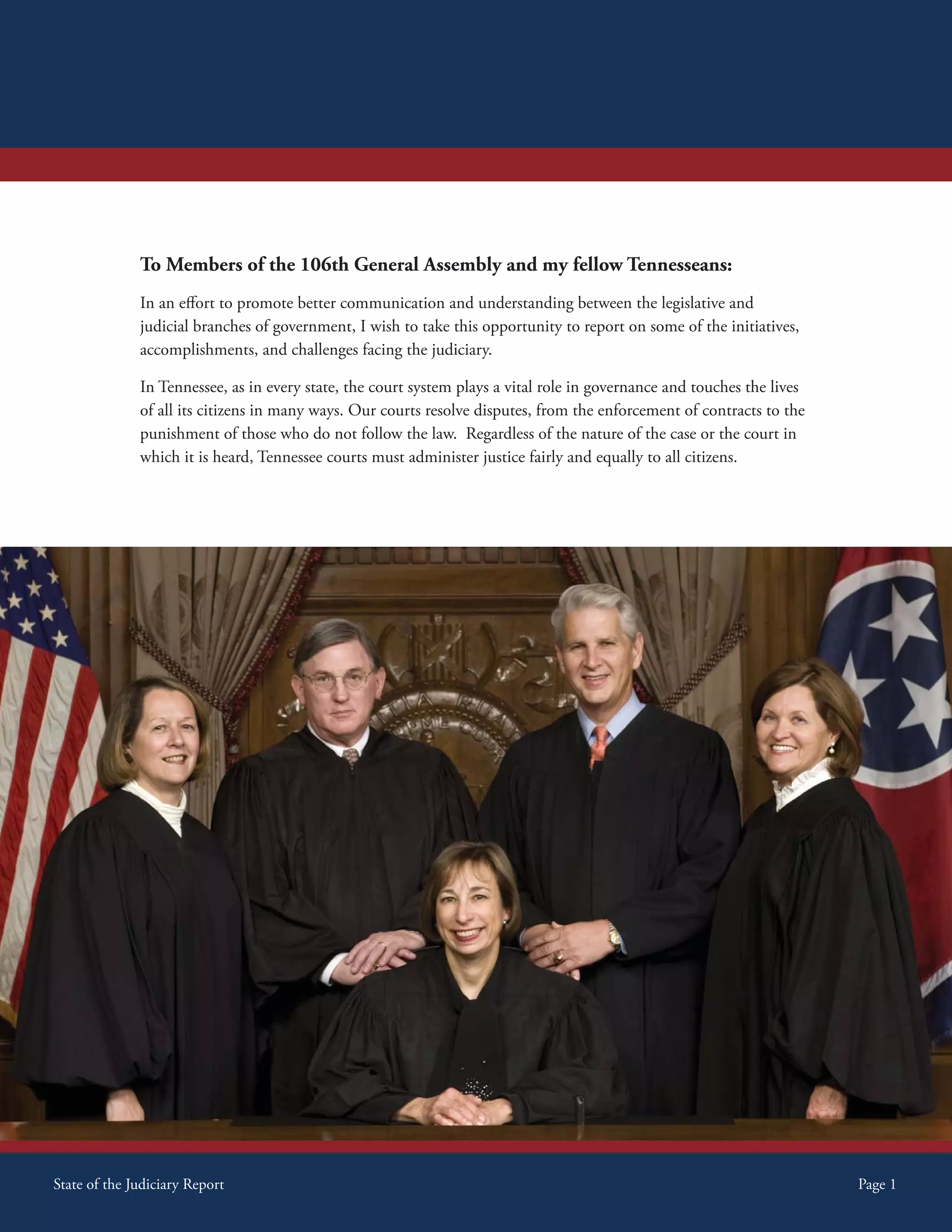 Introductory Message



                To Members of the 106th General Assembly and my fellow Tennesseans:
                In an effort to promote better communication and understanding between the legislative and
                judicial branches of government, I wish to take this opportunity to report on some of the initiatives,
                accomplishments, and challenges facing the judiciary.

                In Tennessee, as in every state, the court system plays a vital role in governance and touches the lives
                of all its citizens in many ways. Our courts resolve disputes, from the enforcement of contracts to the
                punishment of those who do not follow the law. Regardless of the nature of the case or the court in
                which it is heard, Tennessee courts must administer justice fairly and equally to all citizens.




State ofof the Judiciary Report
 State the Judiciary Report                                                                                                Page 1
                                                                                                                            Page 1
 