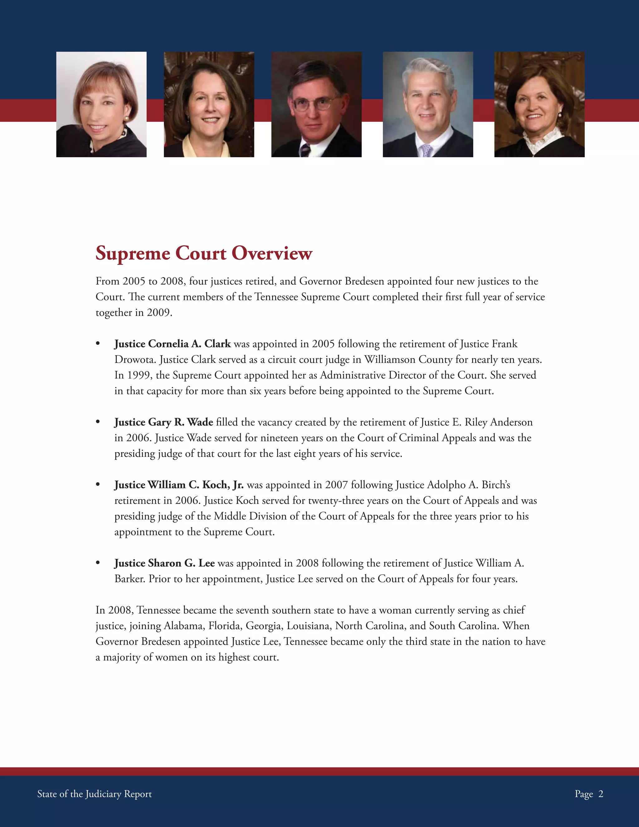 Supreme Court Overview
              From 2005 to 2008, four justices retired, and Governor Bredesen appointed four new justices to the
              Court. The current members of the Tennessee Supreme Court completed their first full year of service
              together in 2009.

              •    Justice Cornelia A. Clark was appointed in 2005 following the retirement of Justice Frank
                   Drowota. Justice Clark served as a circuit court judge in Williamson County for nearly ten years.
                   In 1999, the Supreme Court appointed her as Administrative Director of the Court. She served
                   in that capacity for more than six years before being appointed to the Supreme Court.

              •    Justice Gary R. Wade filled the vacancy created by the retirement of Justice E. Riley Anderson
                   in 2006. Justice Wade served for nineteen years on the Court of Criminal Appeals and was the
                   presiding judge of that court for the last eight years of his service.

              •    Justice William C. Koch, Jr. was appointed in 2007 following Justice Adolpho A. Birch’s
                   retirement in 2006. Justice Koch served for twenty-three years on the Court of Appeals and was
                   presiding judge of the Middle Division of the Court of Appeals for the three years prior to his
                   appointment to the Supreme Court.

              •    Justice Sharon G. Lee was appointed in 2008 following the retirement of Justice William A.
                   Barker. Prior to her appointment, Justice Lee served on the Court of Appeals for four years.

              In 2008, Tennessee became the seventh southern state to have a woman currently serving as chief
              justice, joining Alabama, Florida, Georgia, Louisiana, North Carolina, and South Carolina. When
              Governor Bredesen appointed Justice Lee, Tennessee became only the third state in the nation to have
              a majority of women on its highest court.




State of the Judiciary Report                                                                                          Page 2
 