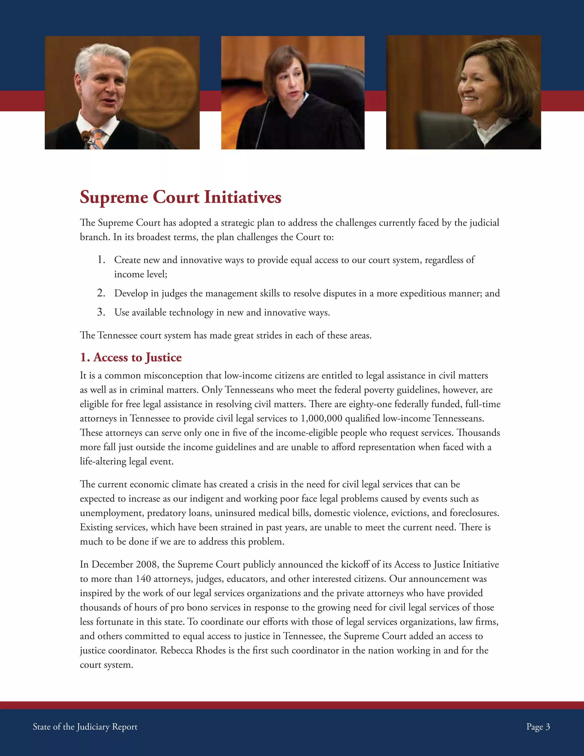 Supreme Court Initiatives




             Supreme Court Initiatives
             The Supreme Court has adopted a strategic plan to address the challenges currently faced by the judicial
             branch. In its broadest terms, the plan challenges the Court to:

                 1. Create new and innovative ways to provide equal access to our court system, regardless of
                      income level;
                 2. Develop in judges the management skills to resolve disputes in a more expeditious manner; and
                 3. Use available technology in new and innovative ways.
             The Tennessee court system has made great strides in each of these areas.

             1. Access to Justice
             It is a common misconception that low-income citizens are entitled to legal assistance in civil matters
             as well as in criminal matters. Only Tennesseans who meet the federal poverty guidelines, however, are
             eligible for free legal assistance in resolving civil matters. There are eighty-one federally funded, full-time
             attorneys in Tennessee to provide civil legal services to 1,000,000 qualified low-income Tennesseans.
             These attorneys can serve only one in five of the income-eligible people who request services. Thousands
             more fall just outside the income guidelines and are unable to afford representation when faced with a
             life-altering legal event.

             The current economic climate has created a crisis in the need for civil legal services that can be
             expected to increase as our indigent and working poor face legal problems caused by events such as
             unemployment, predatory loans, uninsured medical bills, domestic violence, evictions, and foreclosures.
             Existing services, which have been strained in past years, are unable to meet the current need. There is
             much to be done if we are to address this problem.

             In December 2008, the Supreme Court publicly announced the kickoff of its Access to Justice Initiative
             to more than 140 attorneys, judges, educators, and other interested citizens. Our announcement was
             inspired by the work of our legal services organizations and the private attorneys who have provided
             thousands of hours of pro bono services in response to the growing need for civil legal services of those
             less fortunate in this state. To coordinate our efforts with those of legal services organizations, law firms,
             and others committed to equal access to justice in Tennessee, the Supreme Court added an access to
             justice coordinator. Rebecca Rhodes is the first such coordinator in the nation working in and for the
             court system.




State of the Judiciary Report                                                                                                  Page 3
 
