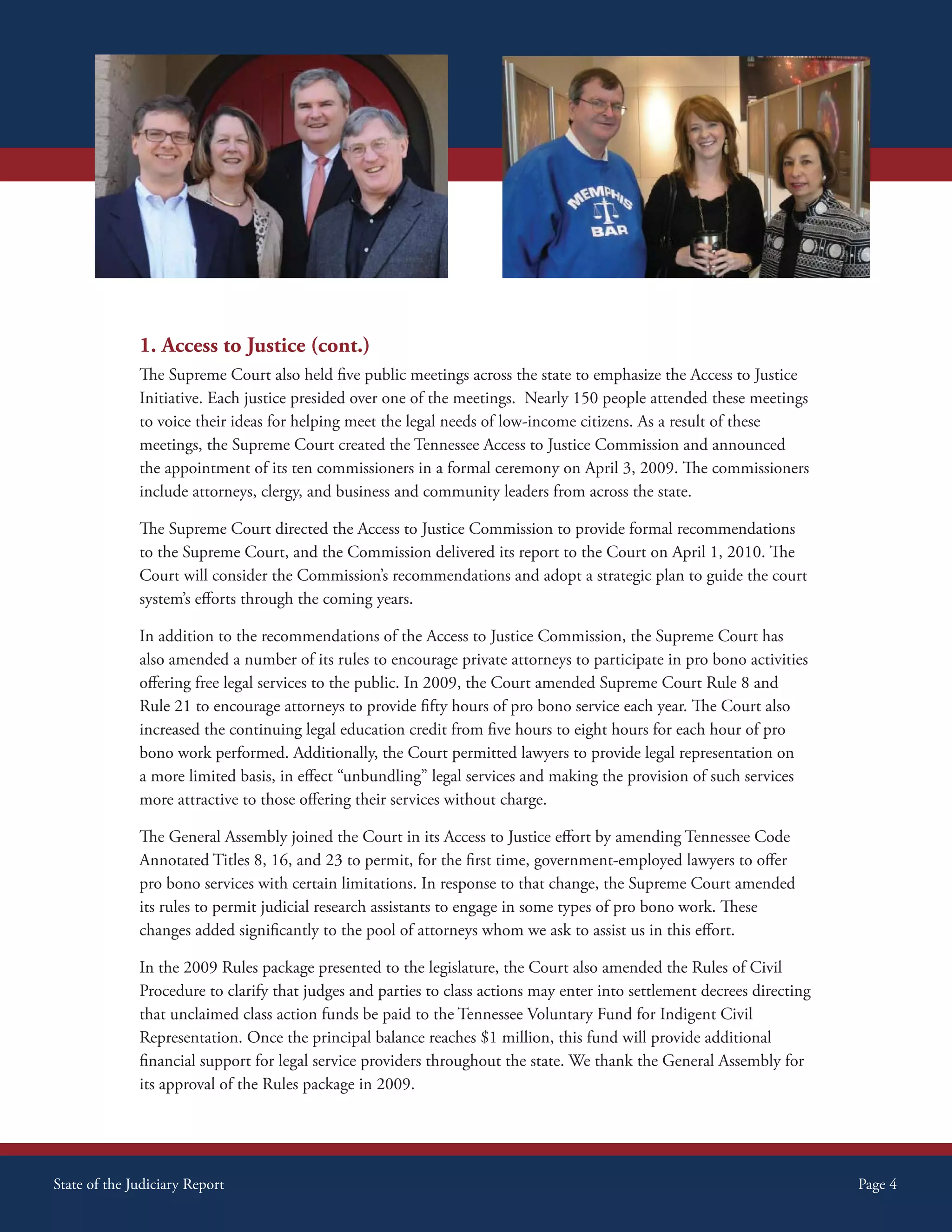 1. Access to Justice (cont.)
              The Supreme Court also held five public meetings across the state to emphasize the Access to Justice
              Initiative. Each justice presided over one of the meetings. Nearly 150 people attended these meetings
              to voice their ideas for helping meet the legal needs of low-income citizens. As a result of these
              meetings, the Supreme Court created the Tennessee Access to Justice Commission and announced
              the appointment of its ten commissioners in a formal ceremony on April 3, 2009. The commissioners
              include attorneys, clergy, and business and community leaders from across the state.

              The Supreme Court directed the Access to Justice Commission to provide formal recommendations
              to the Supreme Court, and the Commission delivered its report to the Court on April 1, 2010. The
              Court will consider the Commission’s recommendations and adopt a strategic plan to guide the court
              system’s efforts through the coming years.

              In addition to the recommendations of the Access to Justice Commission, the Supreme Court has
              also amended a number of its rules to encourage private attorneys to participate in pro bono activities
              offering free legal services to the public. In 2009, the Court amended Supreme Court Rule 8 and
              Rule 21 to encourage attorneys to provide fifty hours of pro bono service each year. The Court also
              increased the continuing legal education credit from five hours to eight hours for each hour of pro
              bono work performed. Additionally, the Court permitted lawyers to provide legal representation on
              a more limited basis, in effect “unbundling” legal services and making the provision of such services
              more attractive to those offering their services without charge.

              The General Assembly joined the Court in its Access to Justice effort by amending Tennessee Code
              Annotated Titles 8, 16, and 23 to permit, for the first time, government-employed lawyers to offer
              pro bono services with certain limitations. In response to that change, the Supreme Court amended
              its rules to permit judicial research assistants to engage in some types of pro bono work. These
              changes added significantly to the pool of attorneys whom we ask to assist us in this effort.

              In the 2009 Rules package presented to the legislature, the Court also amended the Rules of Civil
              Procedure to clarify that judges and parties to class actions may enter into settlement decrees directing
              that unclaimed class action funds be paid to the Tennessee Voluntary Fund for Indigent Civil
              Representation. Once the principal balance reaches $1 million, this fund will provide additional
              financial support for legal service providers throughout the state. We thank the General Assembly for
              its approval of the Rules package in 2009.




State of the Judiciary Report                                                                                             Page 4
 