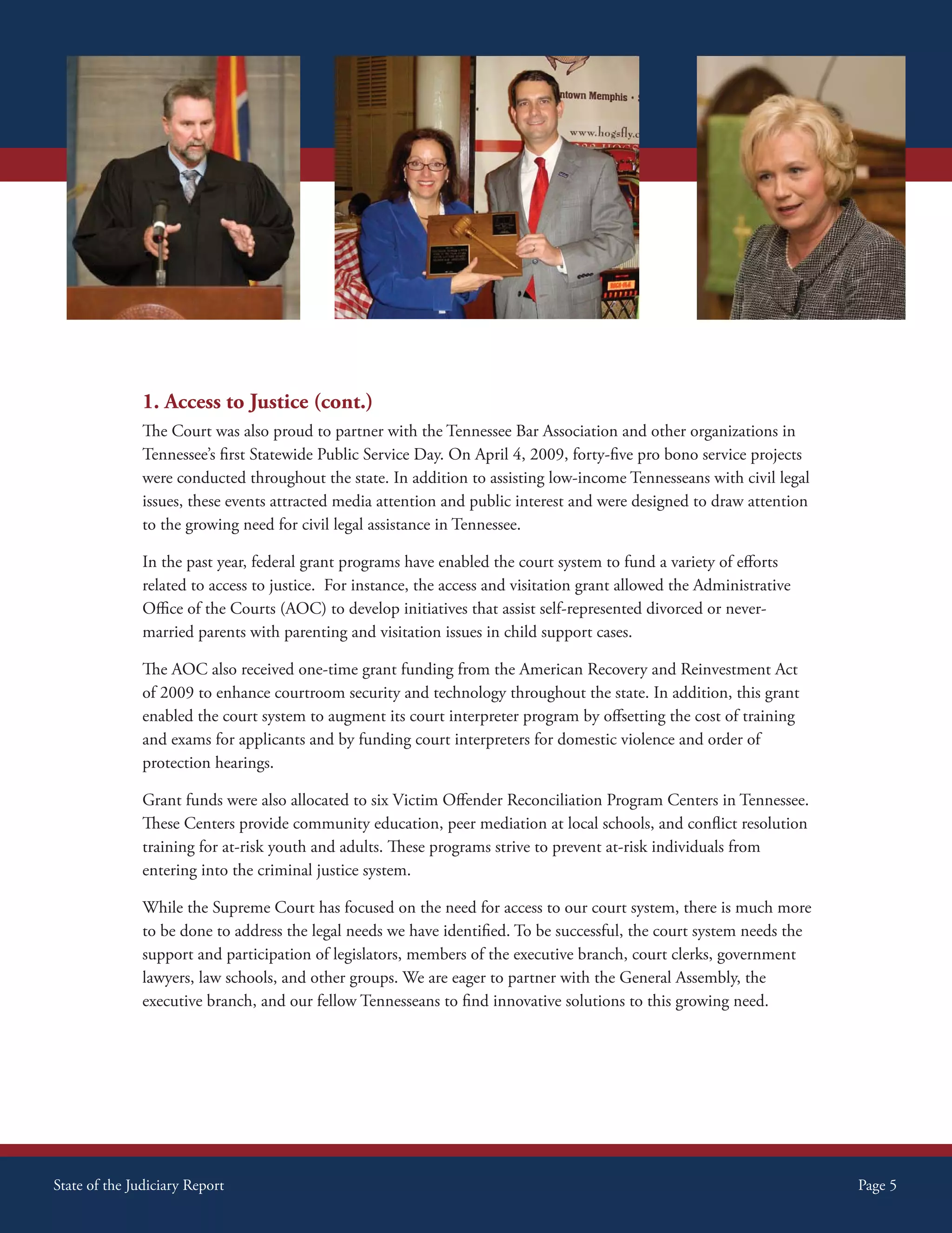 1. Access to Justice (cont.)
               The Court was also proud to partner with the Tennessee Bar Association and other organizations in
               Tennessee’s first Statewide Public Service Day. On April 4, 2009, forty-five pro bono service projects
               were conducted throughout the state. In addition to assisting low-income Tennesseans with civil legal
               issues, these events attracted media attention and public interest and were designed to draw attention
               to the growing need for civil legal assistance in Tennessee.

               In the past year, federal grant programs have enabled the court system to fund a variety of efforts
               related to access to justice. For instance, the access and visitation grant allowed the Administrative
               Office of the Courts (AOC) to develop initiatives that assist self-represented divorced or never-
               married parents with parenting and visitation issues in child support cases.

               The AOC also received one-time grant funding from the American Recovery and Reinvestment Act
               of 2009 to enhance courtroom security and technology throughout the state. In addition, this grant
               enabled the court system to augment its court interpreter program by offsetting the cost of training
               and exams for applicants and by funding court interpreters for domestic violence and order of
               protection hearings.

               Grant funds were also allocated to six Victim Offender Reconciliation Program Centers in Tennessee.
               These Centers provide community education, peer mediation at local schools, and conflict resolution
               training for at-risk youth and adults. These programs strive to prevent at-risk individuals from
               entering into the criminal justice system.

               While the Supreme Court has focused on the need for access to our court system, there is much more
               to be done to address the legal needs we have identified. To be successful, the court system needs the
               support and participation of legislators, members of the executive branch, court clerks, government
               lawyers, law schools, and other groups. We are eager to partner with the General Assembly, the
               executive branch, and our fellow Tennesseans to find innovative solutions to this growing need.




State of the Judiciary Report                                                                                           Page 5
 