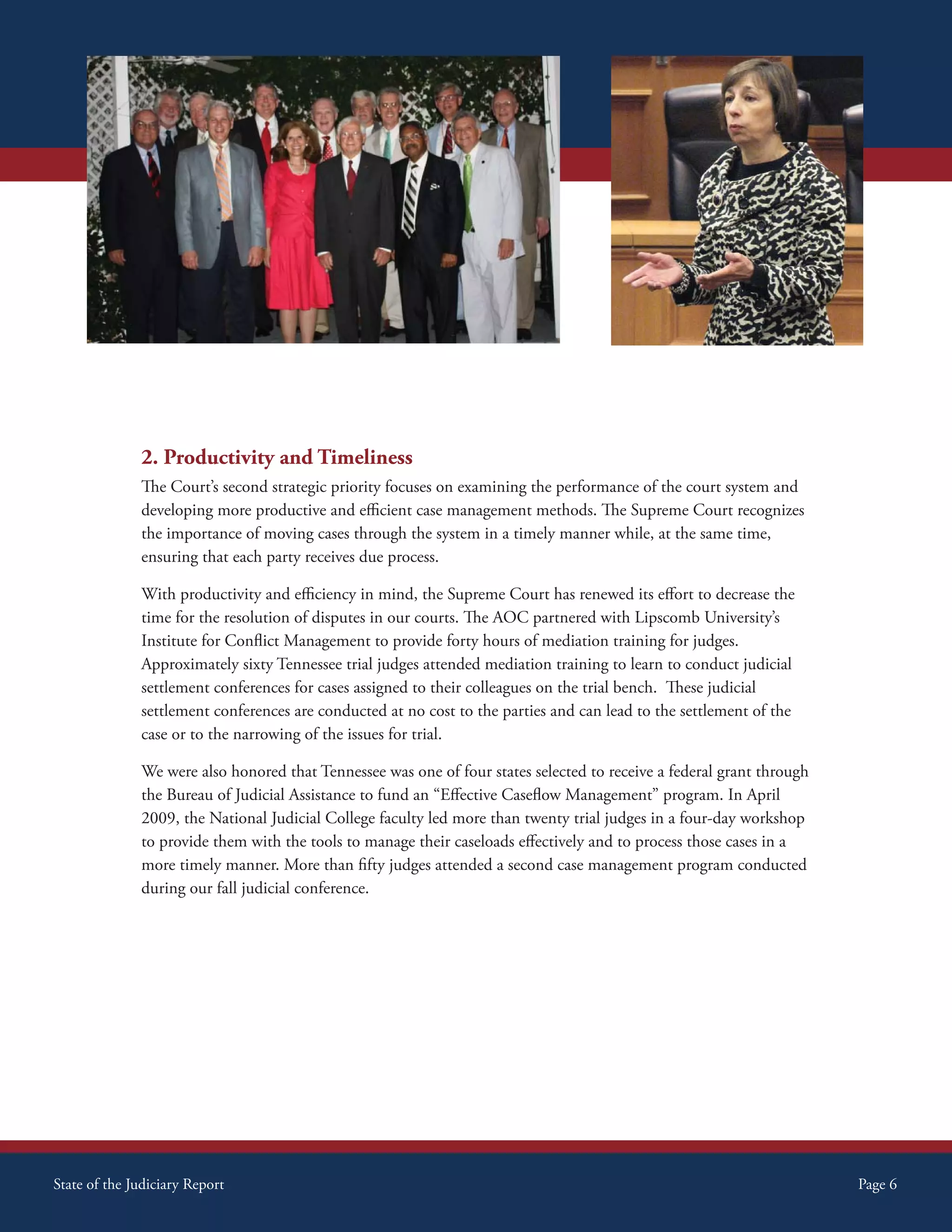 2. Productivity and Timeliness
              The Court’s second strategic priority focuses on examining the performance of the court system and
              developing more productive and efficient case management methods. The Supreme Court recognizes
              the importance of moving cases through the system in a timely manner while, at the same time,
              ensuring that each party receives due process.

              With productivity and efficiency in mind, the Supreme Court has renewed its effort to decrease the
              time for the resolution of disputes in our courts. The AOC partnered with Lipscomb University’s
              Institute for Conflict Management to provide forty hours of mediation training for judges.
              Approximately sixty Tennessee trial judges attended mediation training to learn to conduct judicial
              settlement conferences for cases assigned to their colleagues on the trial bench. These judicial
              settlement conferences are conducted at no cost to the parties and can lead to the settlement of the
              case or to the narrowing of the issues for trial.

              We were also honored that Tennessee was one of four states selected to receive a federal grant through
              the Bureau of Judicial Assistance to fund an “Effective Caseflow Management” program. In April
              2009, the National Judicial College faculty led more than twenty trial judges in a four-day workshop
              to provide them with the tools to manage their caseloads effectively and to process those cases in a
              more timely manner. More than fifty judges attended a second case management program conducted
              during our fall judicial conference.




State of the Judiciary Report                                                                                          Page 6
 